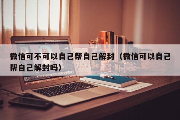 微信封号-微信可不可以自己帮自己解封（微信可以自己帮自己解封吗）(1)