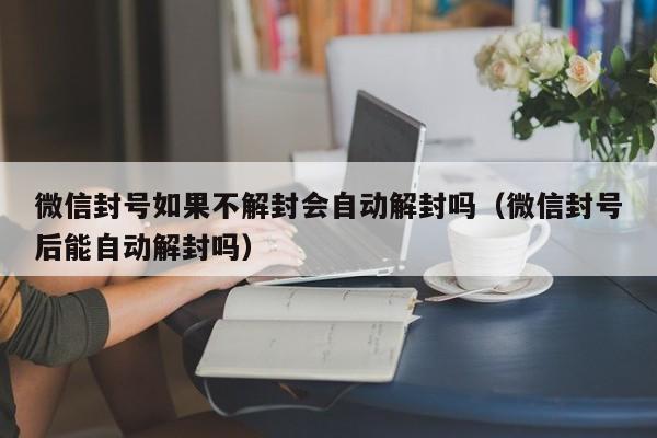 微信注册-微信封号如果不解封会自动解封吗（微信封号后能自动解封吗）(1)