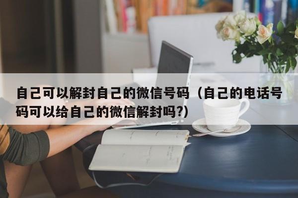 微信辅助-自己可以解封自己的微信号码（自己的电话号码可以给自己的微信解封吗?）(1)