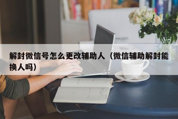 微信封号-解封微信号怎么更改辅助人（微信辅助解封能换人吗）(1)