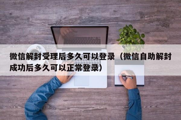 微信辅助-微信解封受理后多久可以登录（微信自助解封成功后多久可以正常登录）(1)