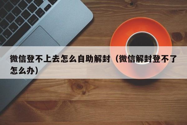 微信辅助-微信登不上去怎么自助解封（微信解封登不了怎么办）(1)