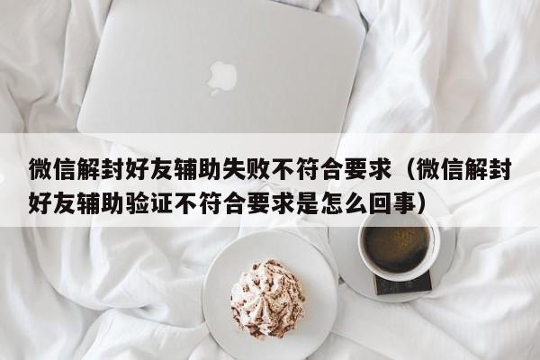 微信注册-微信解封好友辅助失败不符合要求（微信解封好友辅助验证不符合要求是怎么回事）(1)