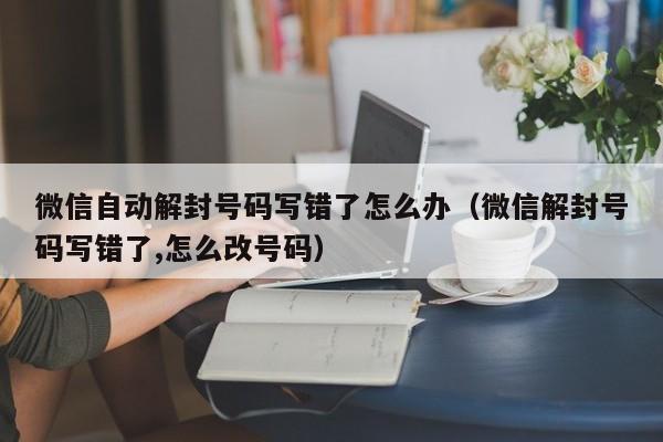 微信辅助-微信自动解封号码写错了怎么办（微信解封号码写错了,怎么改号码）(1)