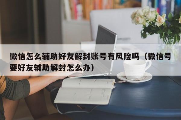 微信注册-微信怎么辅助好友解封账号有风险吗（微信号要好友辅助解封怎么办）(1)