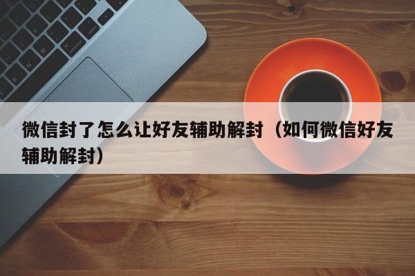 微信辅助-微信封了怎么让好友辅助解封（如何微信好友辅助解封）(1)