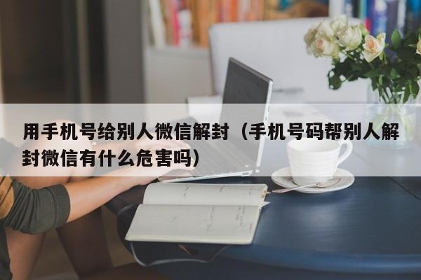 微信辅助-用手机号给别人微信解封（手机号码帮别人解封微信有什么危害吗）(1)