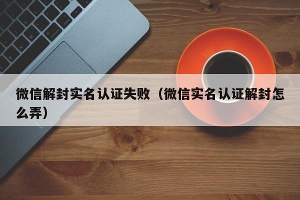 微信封号-微信解封实名认证失败（微信实名认证解封怎么弄）(1)