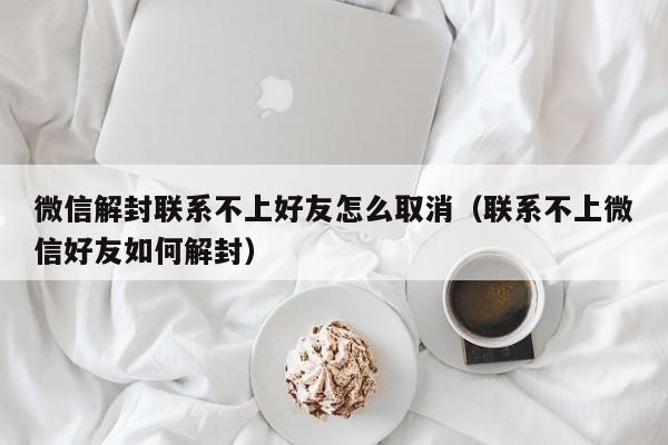 微信解封-微信解封联系不上好友怎么取消（联系不上微信好友如何解封）(1)