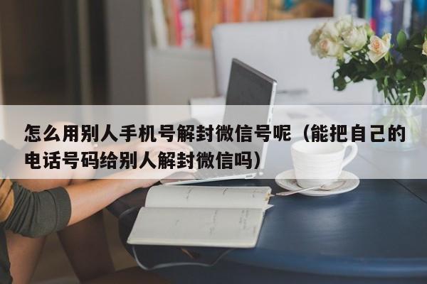 微信注册-怎么用别人手机号解封微信号呢（能把自己的电话号码给别人解封微信吗）(1)