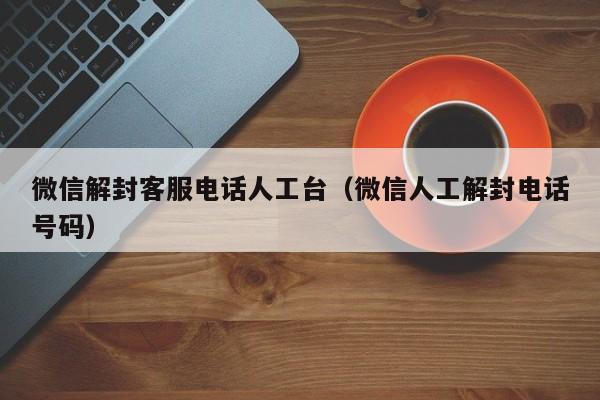 微信封号-微信解封客服电话人工台（微信人工解封电话号码）(1)