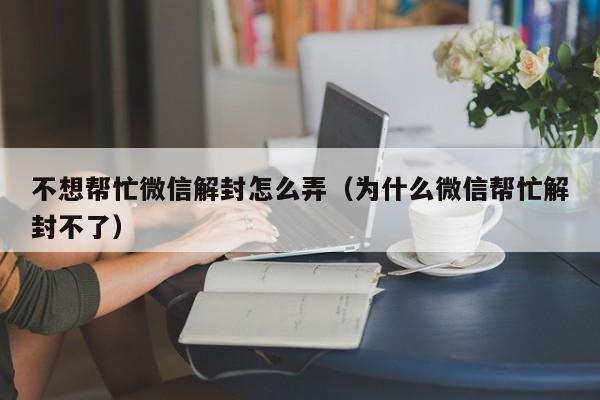 微信注册-不想帮忙微信解封怎么弄（为什么微信帮忙解封不了）(1)