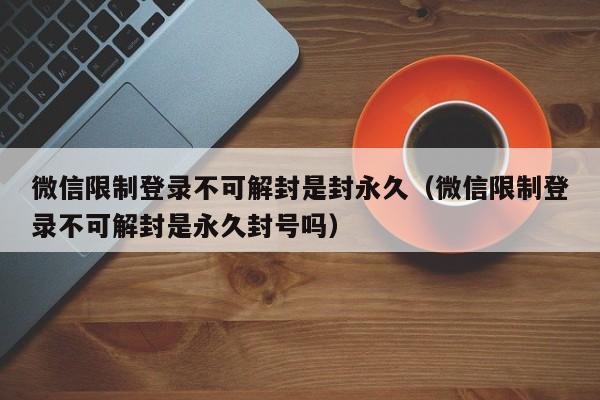 微信注册-微信限制登录不可解封是封永久（微信限制登录不可解封是永久封号吗）(1)