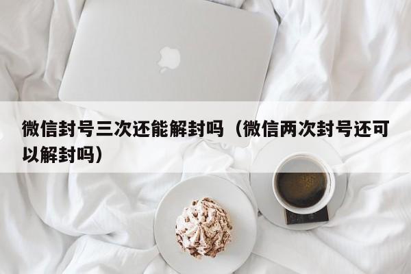 微信注册-微信封号三次还能解封吗（微信两次封号还可以解封吗）(1)