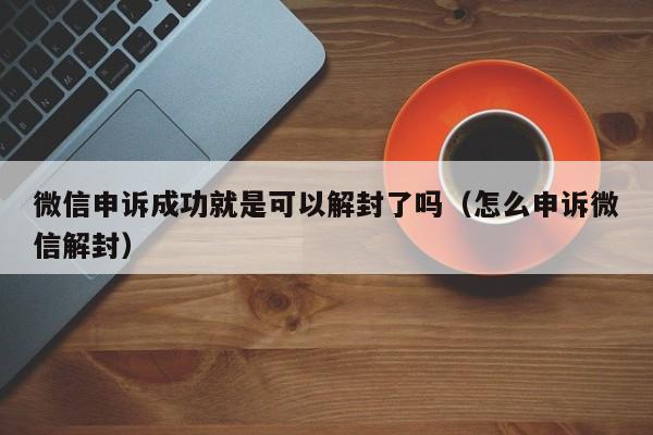 微信注册-微信申诉成功就是可以解封了吗（怎么申诉微信解封）(1)