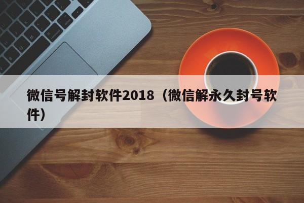 微信辅助-微信号解封软件2018（微信解永久封号软件）(1)