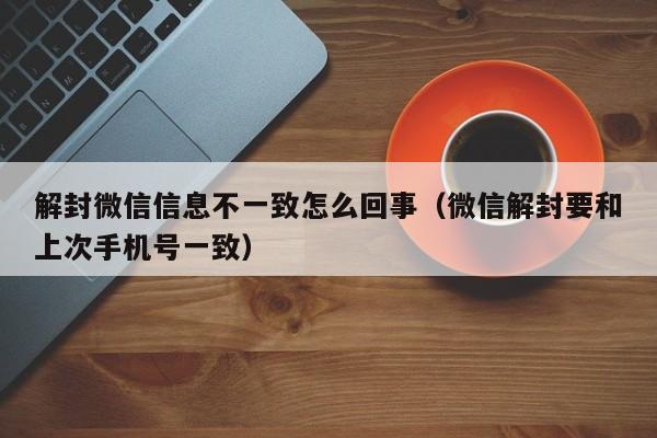 微信辅助-解封微信信息不一致怎么回事（微信解封要和上次手机号一致）(1)