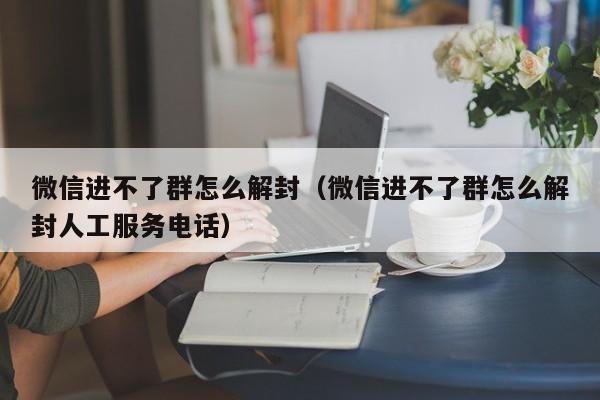 微信辅助-微信进不了群怎么解封（微信进不了群怎么解封人工服务电话）(1)