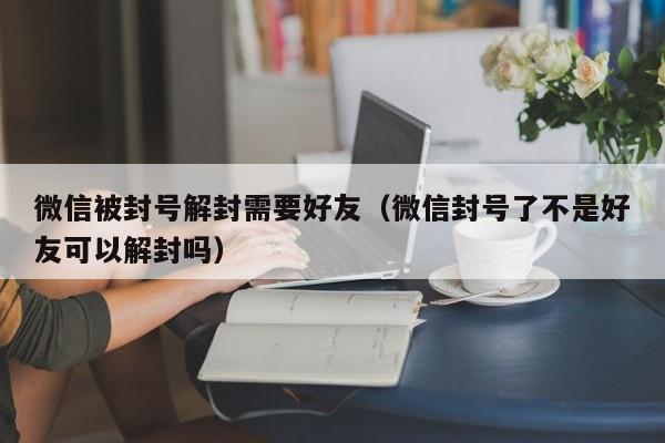 微信封号-微信被封号解封需要好友（微信封号了不是好友可以解封吗）(1)