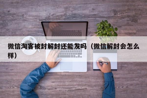 微信注册-微信淘客被封解封还能发吗（微信解封会怎么样）(1)