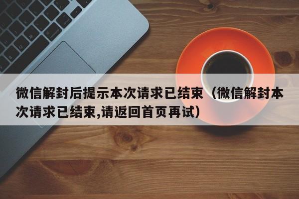 微信辅助-微信解封后提示本次请求已结束（微信解封本次请求已结束,请返回首页再试）(1)