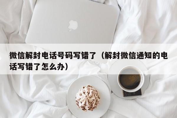 微信解封-微信解封电话号码写错了（解封微信通知的电话写错了怎么办）(1)