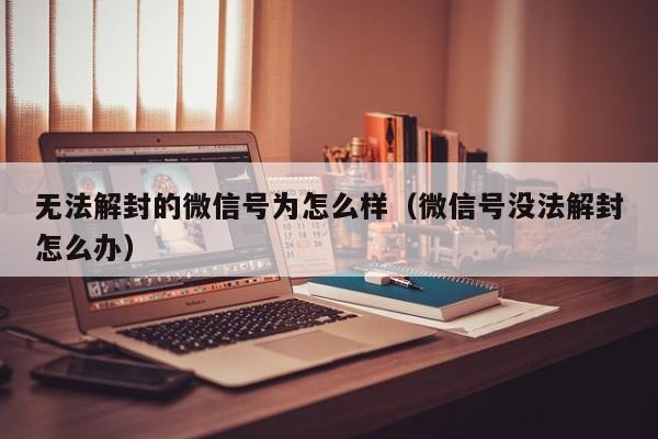 微信注册-无法解封的微信号为怎么样（微信号没法解封怎么办）(1)