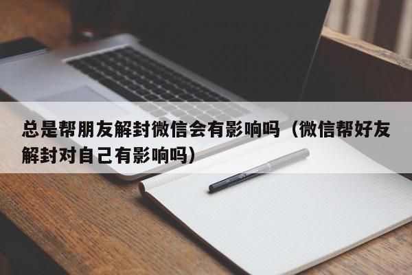 微信注册-总是帮朋友解封微信会有影响吗（微信帮好友解封对自己有影响吗）(1)