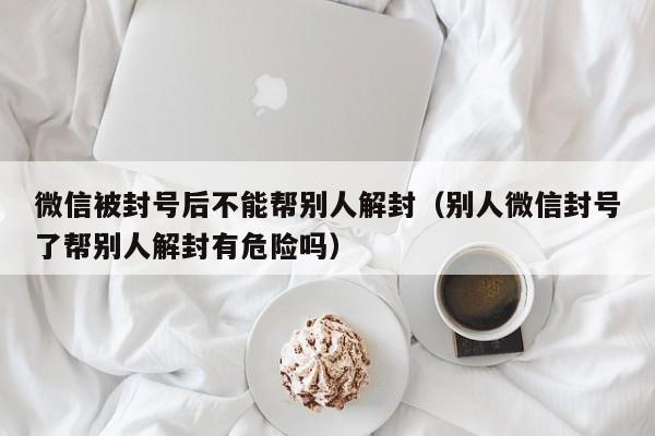 微信封号-微信被封号后不能帮别人解封（别人微信封号了帮别人解封有危险吗）(1)