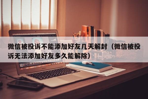 微信封号-微信被投诉不能添加好友几天解封（微信被投诉无法添加好友多久能解除）(1)