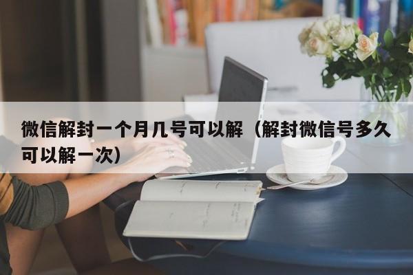 微信解封-微信解封一个月几号可以解（解封微信号多久可以解一次）(1)