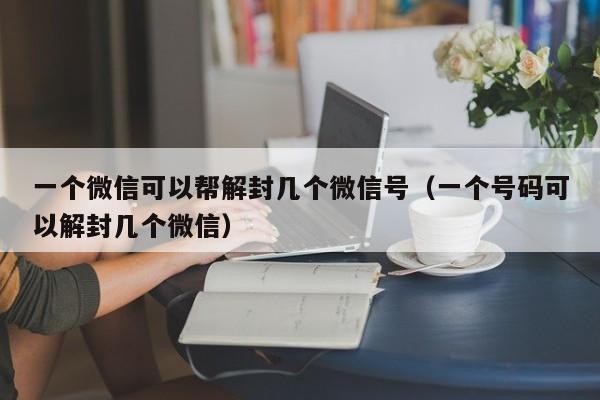 微信解封-一个微信可以帮解封几个微信号（一个号码可以解封几个微信）(1)