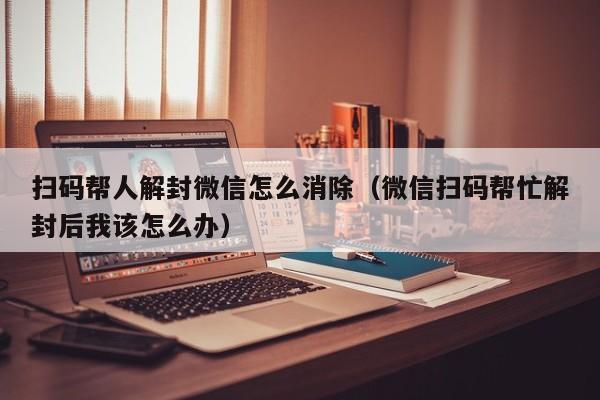 微信注册-扫码帮人解封微信怎么消除（微信扫码帮忙解封后我该怎么办）(1)