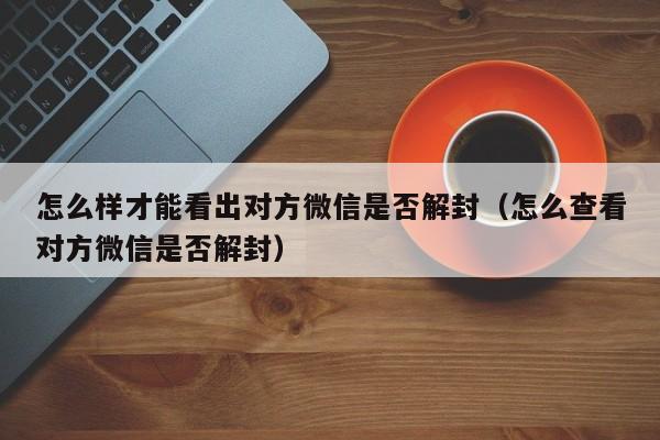 微信注册-怎么样才能看出对方微信是否解封（怎么查看对方微信是否解封）(1)