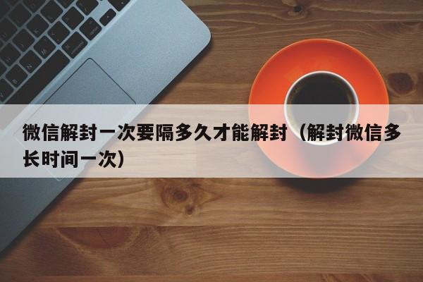 微信封号-微信解封一次要隔多久才能解封（解封微信多长时间一次）(1)