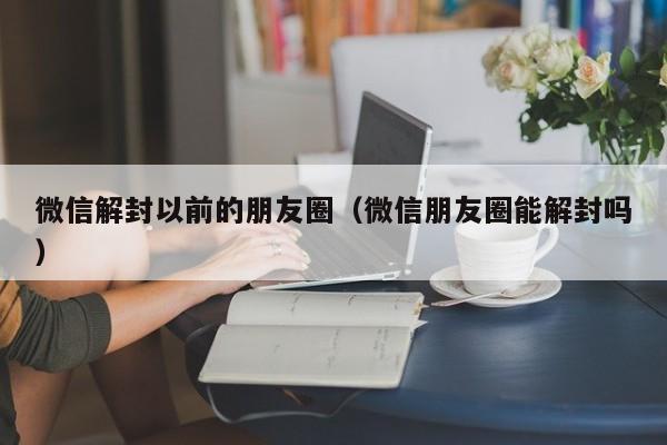 微信辅助-微信解封以前的朋友圈（微信朋友圈能解封吗）(1)