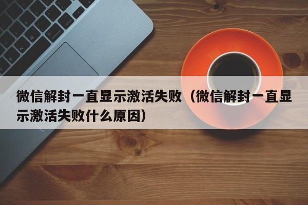 微信封号-微信解封一直显示激活失败（微信解封一直显示激活失败什么原因）(1)