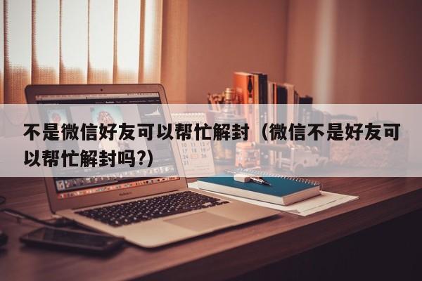 微信封号-不是微信好友可以帮忙解封（微信不是好友可以帮忙解封吗?）(1)