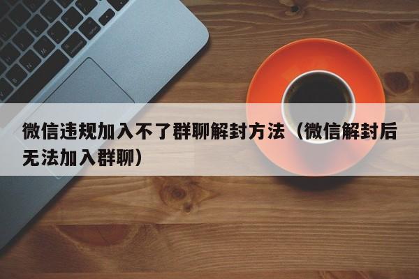 微信解封-微信违规加入不了群聊解封方法（微信解封后无法加入群聊）(1)