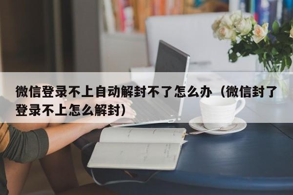 微信注册-微信登录不上自动解封不了怎么办（微信封了登录不上怎么解封）(1)