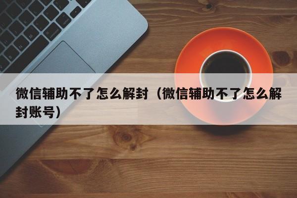 微信封号-微信辅助不了怎么解封（微信辅助不了怎么解封账号）(1)