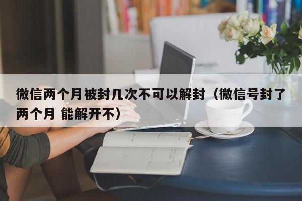 微信解封-微信两个月被封几次不可以解封（微信号封了两个月 能解开不）(1)