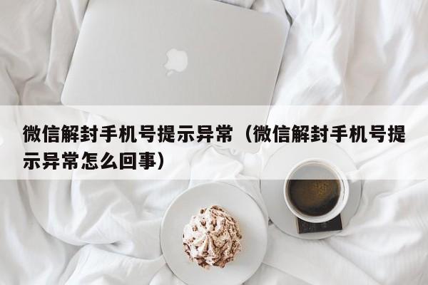 微信注册-微信解封手机号提示异常（微信解封手机号提示异常怎么回事）(1)