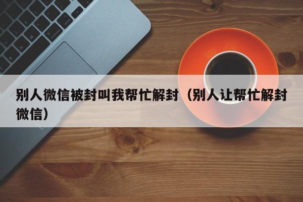 微信封号-别人微信被封叫我帮忙解封（别人让帮忙解封微信）(1)