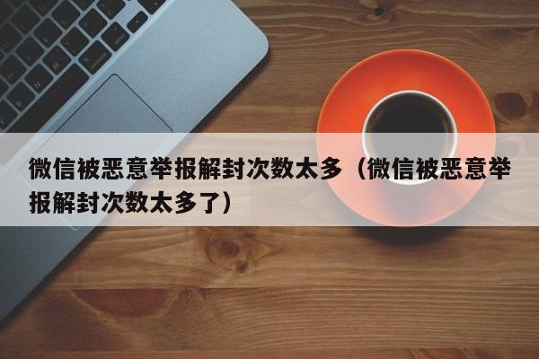 微信辅助-微信被恶意举报解封次数太多（微信被恶意举报解封次数太多了）(1)