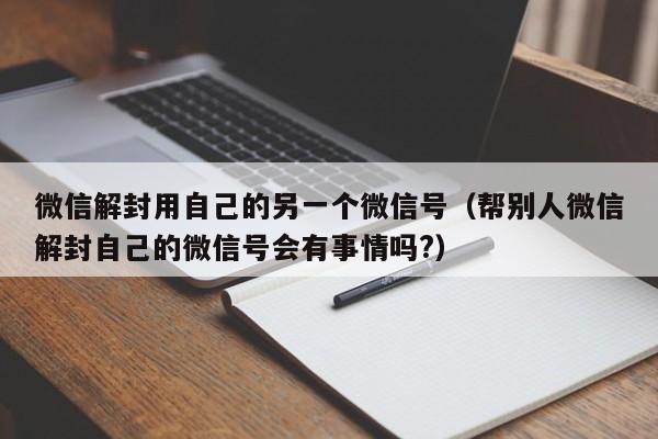 微信封号-微信解封用自己的另一个微信号（帮别人微信解封自己的微信号会有事情吗?）(1)