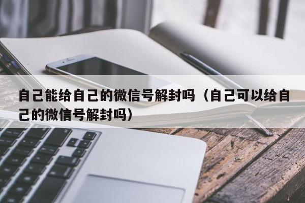 微信解封-自己能给自己的微信号解封吗（自己可以给自己的微信号解封吗）(1)