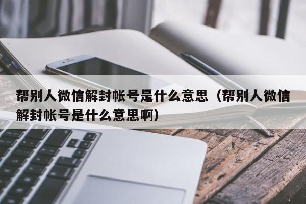 微信封号-帮别人微信解封帐号是什么意思（帮别人微信解封帐号是什么意思啊）(1)