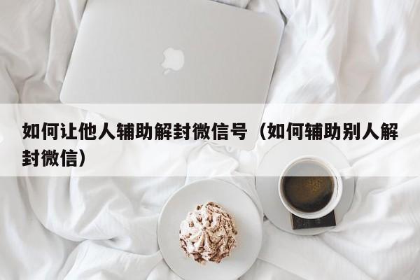 微信辅助-如何让他人辅助解封微信号（如何辅助别人解封微信）(1)