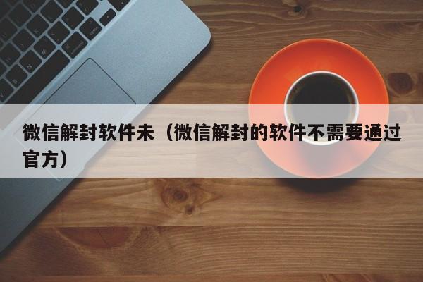 微信辅助-微信解封软件未（微信解封的软件不需要通过官方）(1)